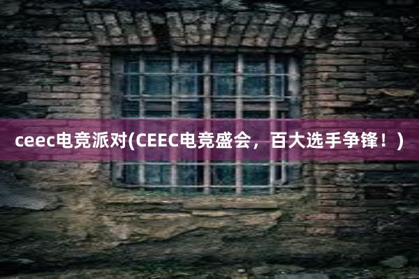 ceec电竞派对(CEEC电竞盛会，百大选手争锋！)