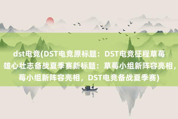 dst电竞(DST电竞原标题：DST电竞征程草莓小组新阵容正式亮相，雄心壮志备战夏季赛新标题：草莓小组新阵容亮相，DST电竞备战夏季赛)