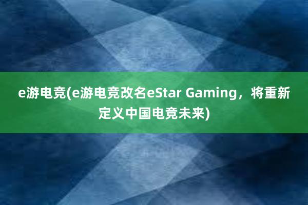 e游电竞(e游电竞改名eStar Gaming，将重新定义中国电竞未来)