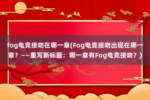 fog电竞接吻在哪一章(Fog电竞接吻出现在哪一章？——重写新标题：哪一章有Fog电竞接吻？)