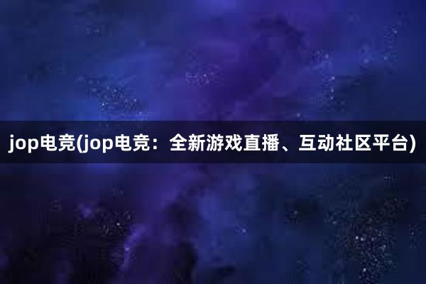 jop电竞(jop电竞：全新游戏直播、互动社区平台)