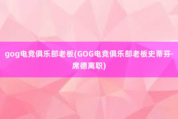 gog电竞俱乐部老板(GOG电竞俱乐部老板史蒂芬·席德离职)