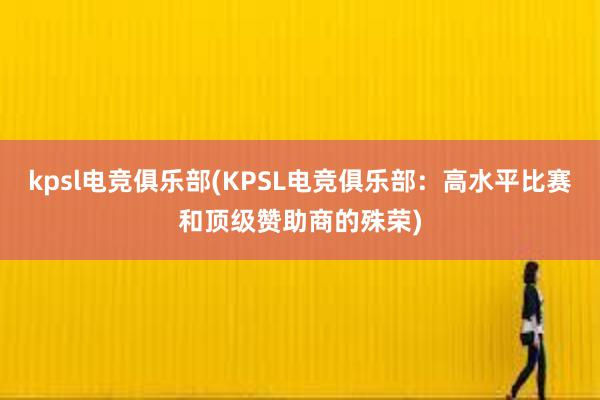 kpsl电竞俱乐部(KPSL电竞俱乐部：高水平比赛和顶级赞助商的殊荣)