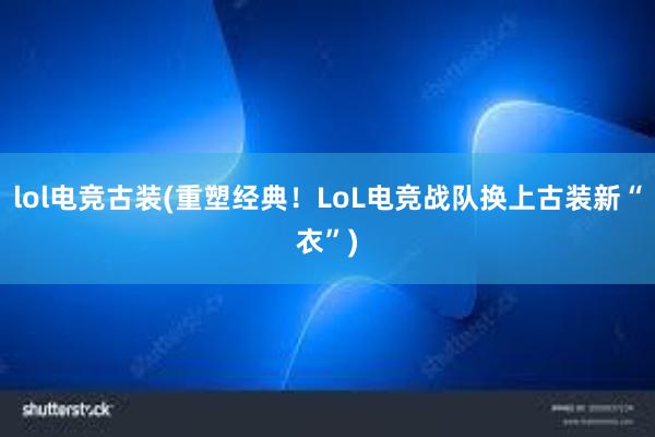 lol电竞古装(重塑经典！LoL电竞战队换上古装新“衣”)