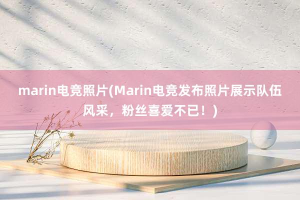 marin电竞照片(Marin电竞发布照片展示队伍风采，粉丝喜爱不已！)