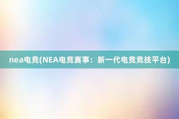 nea电竞(NEA电竞赛事：新一代电竞竞技平台)