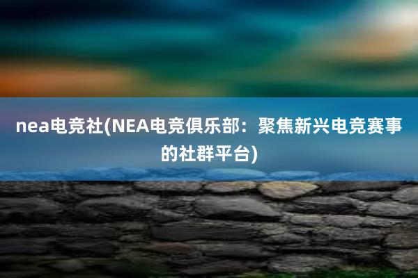 nea电竞社(NEA电竞俱乐部：聚焦新兴电竞赛事的社群平台)