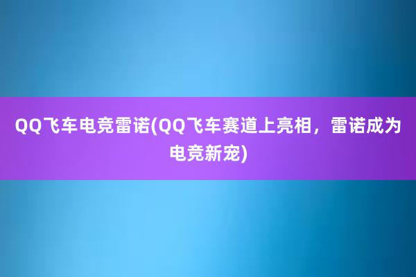 QQ飞车电竞雷诺(QQ飞车赛道上亮相，雷诺成为电竞新宠)