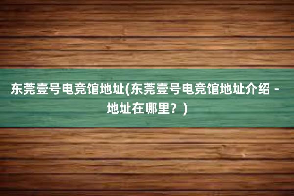 东莞壹号电竞馆地址(东莞壹号电竞馆地址介绍 - 地址在哪里？)