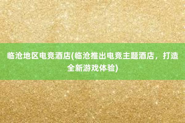 临沧地区电竞酒店(临沧推出电竞主题酒店，打造全新游戏体验)