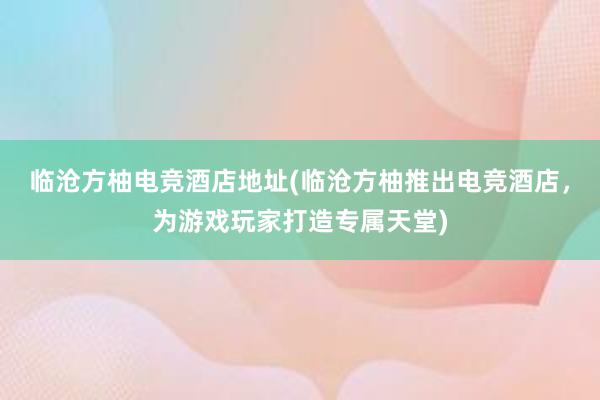 临沧方柚电竞酒店地址(临沧方柚推出电竞酒店，为游戏玩家打造专属天堂)