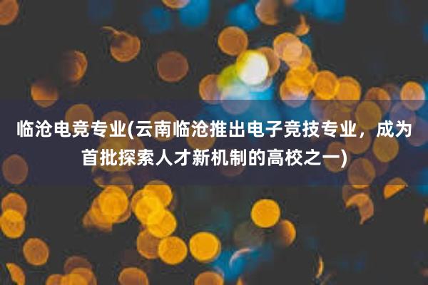 临沧电竞专业(云南临沧推出电子竞技专业，成为首批探索人才新机制的高校之一)