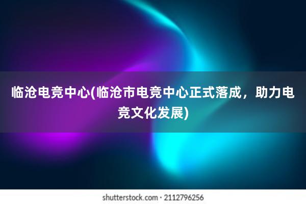 临沧电竞中心(临沧市电竞中心正式落成，助力电竞文化发展)