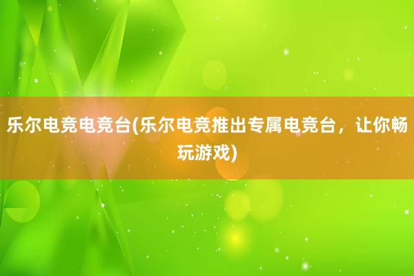 乐尔电竞电竞台(乐尔电竞推出专属电竞台，让你畅玩游戏)