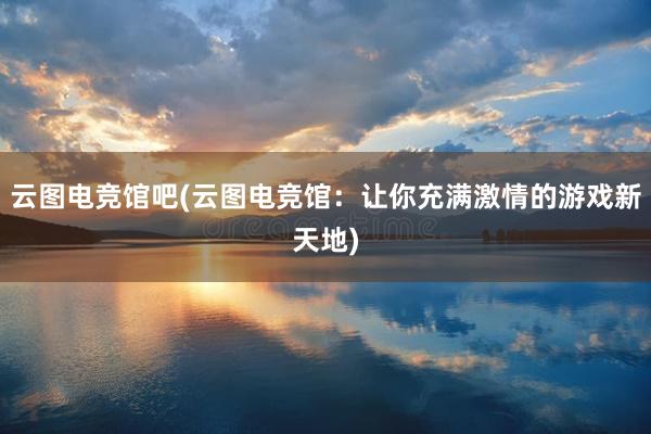 云图电竞馆吧(云图电竞馆：让你充满激情的游戏新天地)