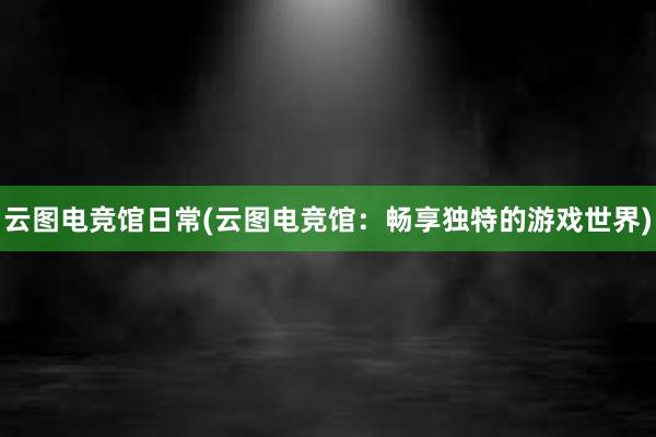 云图电竞馆日常(云图电竞馆：畅享独特的游戏世界)