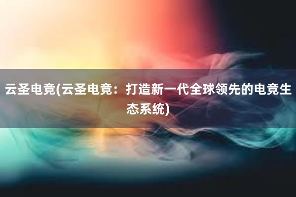 云圣电竞(云圣电竞：打造新一代全球领先的电竞生态系统)