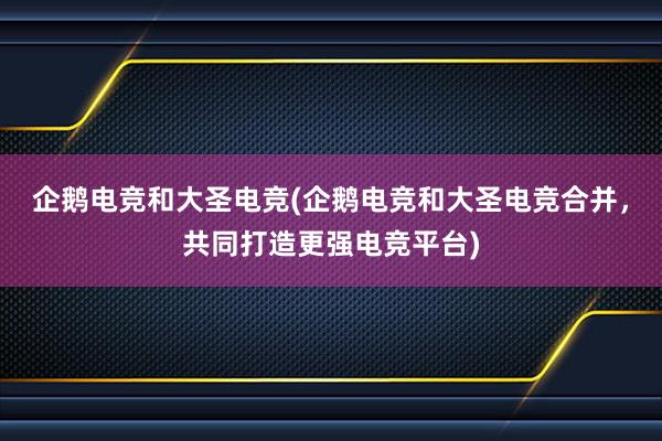 企鹅电竞和大圣电竞(企鹅电竞和大圣电竞合并，共同打造更强电竞平台)