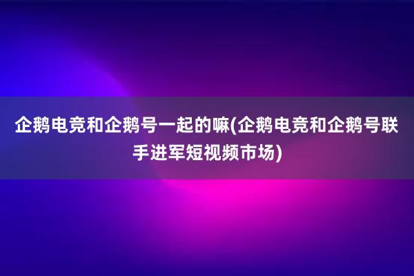 企鹅电竞和企鹅号一起的嘛(企鹅电竞和企鹅号联手进军短视频市场)