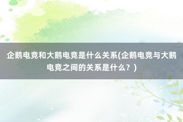 企鹅电竞和大鹅电竞是什么关系(企鹅电竞与大鹅电竞之间的关系是什么？)