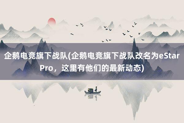 企鹅电竞旗下战队(企鹅电竞旗下战队改名为eStarPro，这里有他们的最新动态)