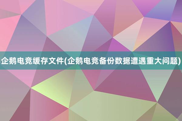 企鹅电竞缓存文件(企鹅电竞备份数据遭遇重大问题)