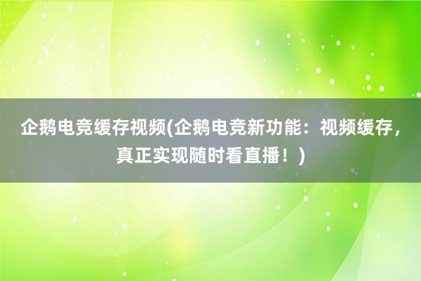 企鹅电竞缓存视频(企鹅电竞新功能：视频缓存，真正实现随时看直播！)