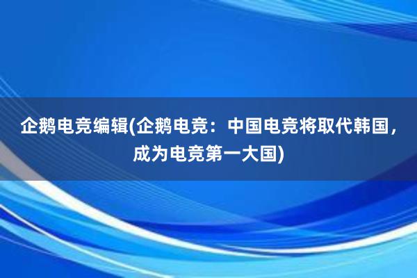 企鹅电竞编辑(企鹅电竞：中国电竞将取代韩国，成为电竞第一大国)