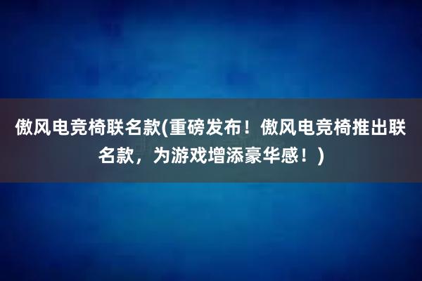 傲风电竞椅联名款(重磅发布！傲风电竞椅推出联名款，为游戏增添豪华感！)