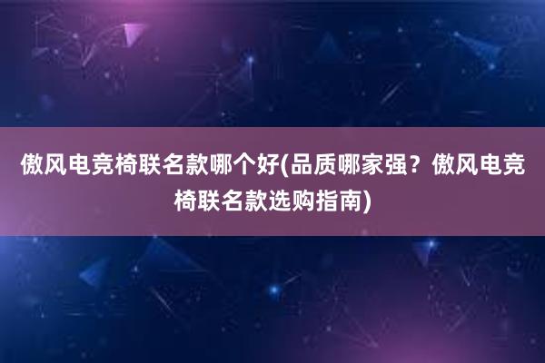 傲风电竞椅联名款哪个好(品质哪家强？傲风电竞椅联名款选购指南)