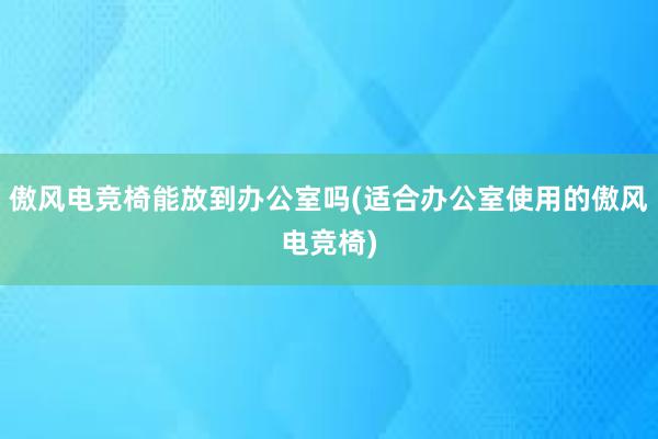 傲风电竞椅能放到办公室吗(适合办公室使用的傲风电竞椅)