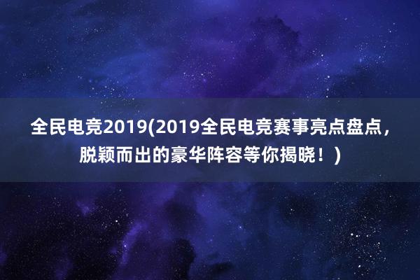 全民电竞2019(2019全民电竞赛事亮点盘点，脱颖而出的豪华阵容等你揭晓！)