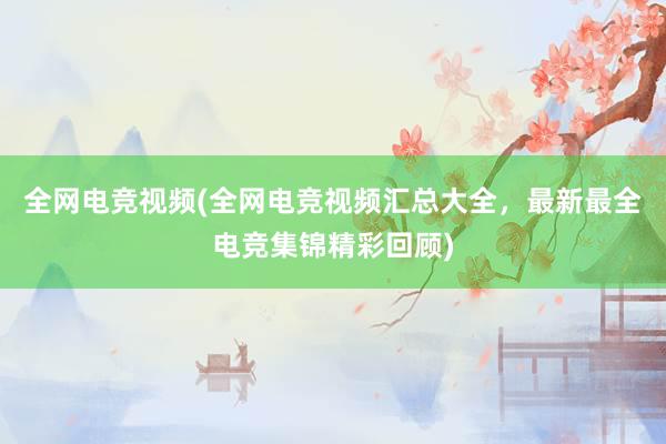 全网电竞视频(全网电竞视频汇总大全，最新最全电竞集锦精彩回顾)