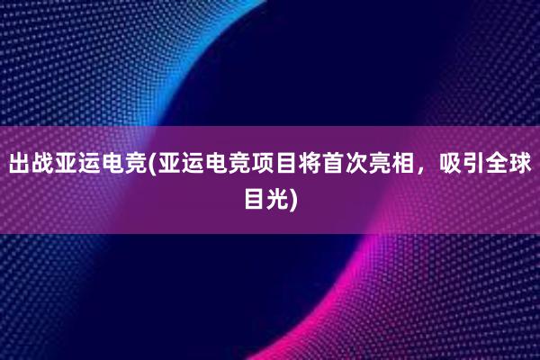 出战亚运电竞(亚运电竞项目将首次亮相，吸引全球目光)