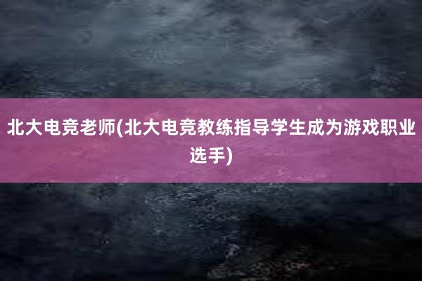 北大电竞老师(北大电竞教练指导学生成为游戏职业选手)