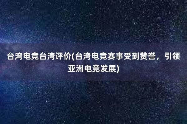 台湾电竞台湾评价(台湾电竞赛事受到赞誉，引领亚洲电竞发展)