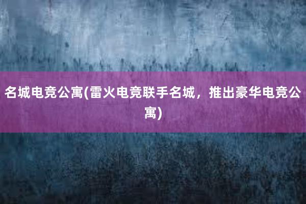 名城电竞公寓(雷火电竞联手名城，推出豪华电竞公寓)