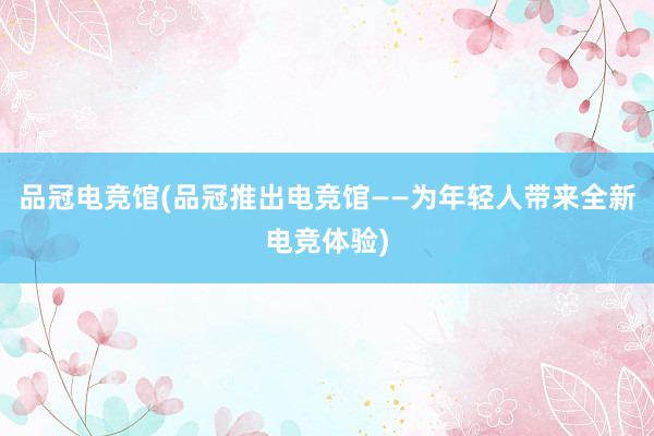 品冠电竞馆(品冠推出电竞馆——为年轻人带来全新电竞体验)