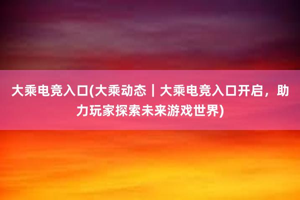 大乘电竞入口(大乘动态｜大乘电竞入口开启，助力玩家探索未来游戏世界)