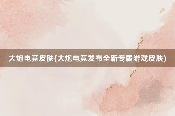 大炮电竞皮肤(大炮电竞发布全新专属游戏皮肤)