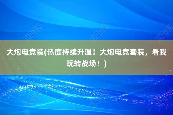 大炮电竞装(热度持续升温！大炮电竞套装，看我玩转战场！)