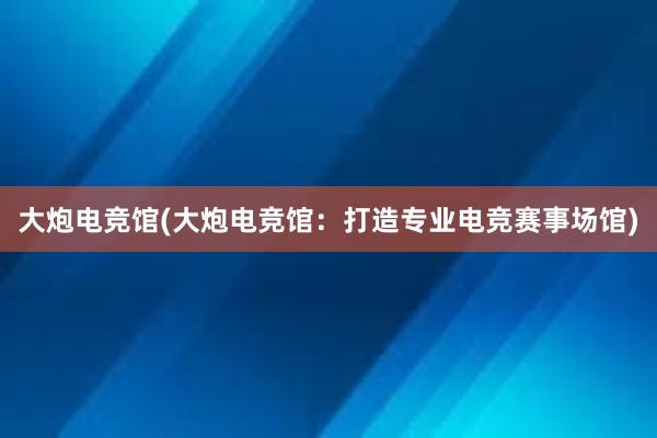 大炮电竞馆(大炮电竞馆：打造专业电竞赛事场馆)