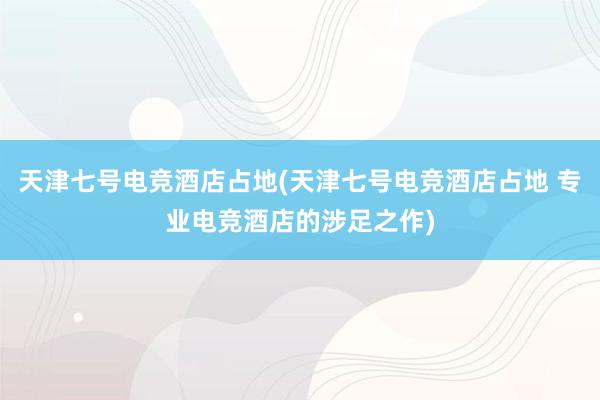 天津七号电竞酒店占地(天津七号电竞酒店占地 专业电竞酒店的涉足之作)