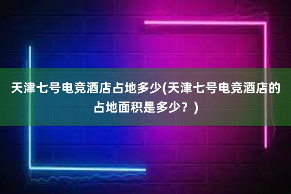 天津七号电竞酒店占地多少(天津七号电竞酒店的占地面积是多少？)