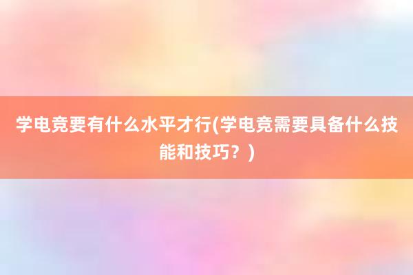 学电竞要有什么水平才行(学电竞需要具备什么技能和技巧？)