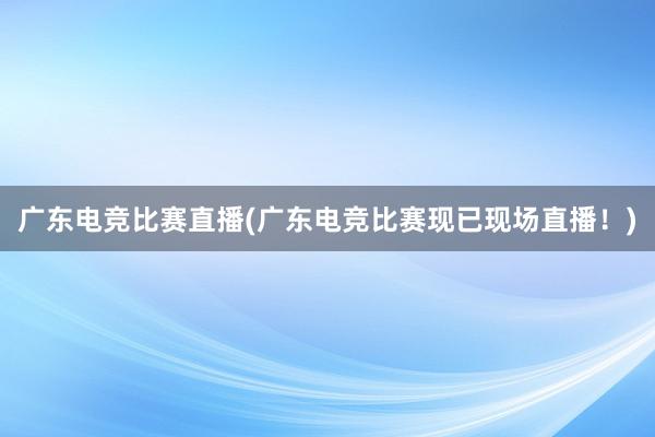 广东电竞比赛直播(广东电竞比赛现已现场直播！)