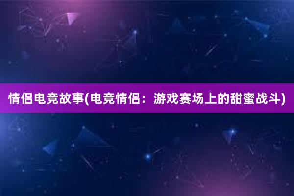 情侣电竞故事(电竞情侣：游戏赛场上的甜蜜战斗)