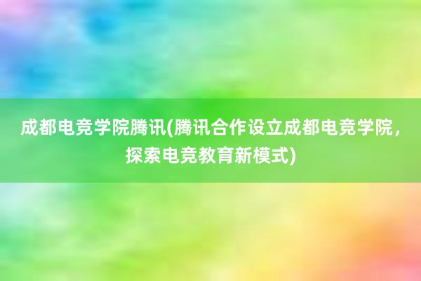 成都电竞学院腾讯(腾讯合作设立成都电竞学院，探索电竞教育新模式)