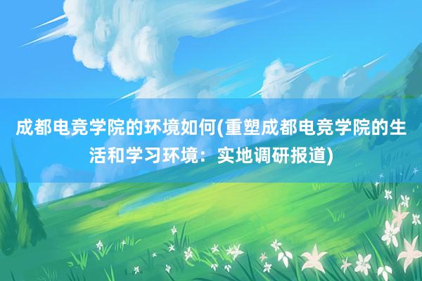 成都电竞学院的环境如何(重塑成都电竞学院的生活和学习环境：实地调研报道)