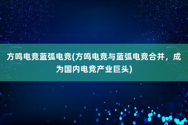 方鸣电竞蓝弧电竞(方鸣电竞与蓝弧电竞合并，成为国内电竞产业巨头)